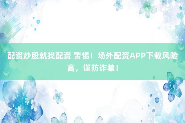 配资炒股就找配资 警惕!场外配资APP下载风险高,谨防诈骗!