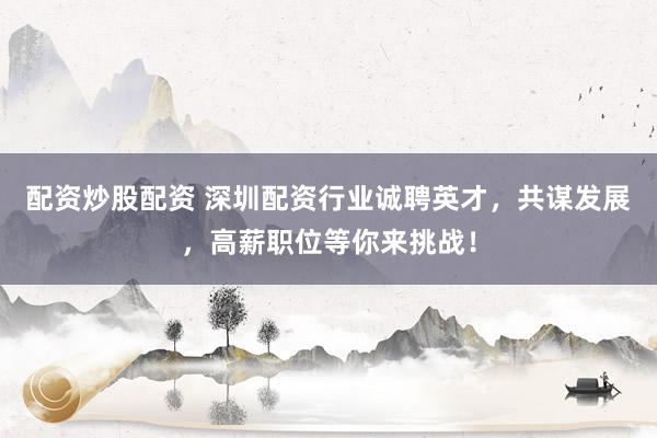 配资炒股配资 深圳配资行业诚聘英才，共谋发展，高薪职位等你来挑战！
