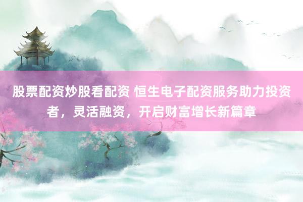 股票配资炒股看配资 恒生电子配资服务助力投资者，灵活融资，开启财富增长新篇章