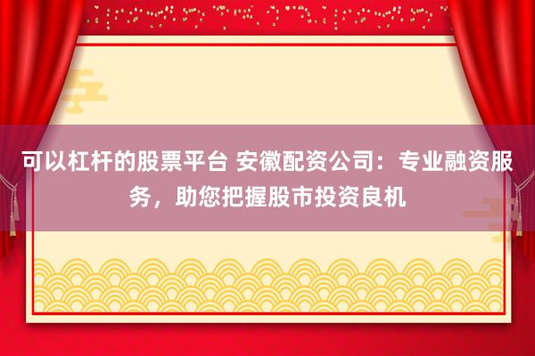 可以杠杆的股票平台 安徽配资公司：专业融资服务，助您把握股市投资良机