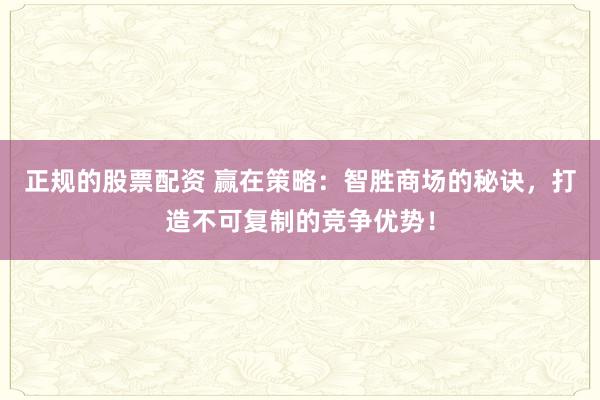 正规的股票配资 赢在策略：智胜商场的秘诀，打造不可复制的竞争优势！