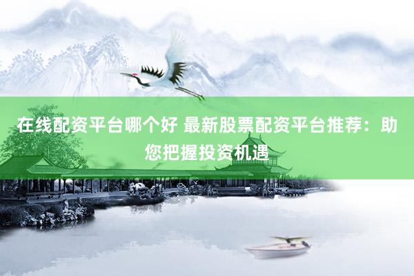 在线配资平台哪个好 最新股票配资平台推荐：助您把握投资机遇