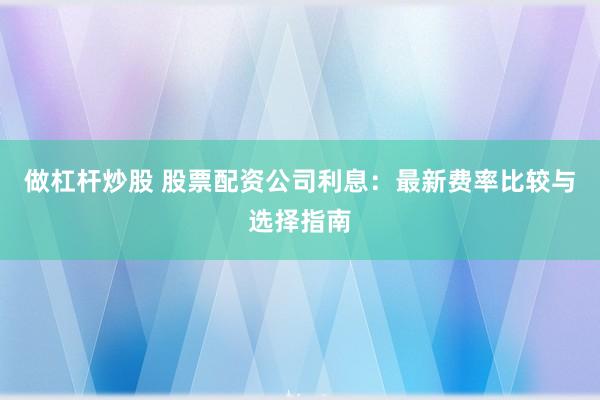 做杠杆炒股 股票配资公司利息：最新费率比较与选择指南
