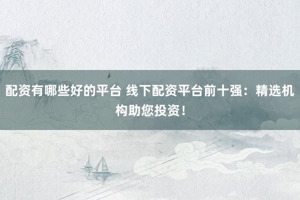 配资有哪些好的平台 线下配资平台前十强：精选机构助您投资！