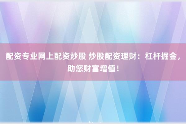 配资专业网上配资炒股 炒股配资理财：杠杆掘金，助您财富增值！