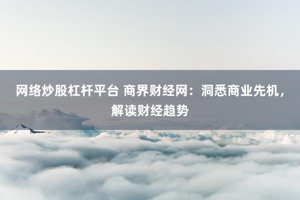 网络炒股杠杆平台 商界财经网：洞悉商业先机，解读财经趋势