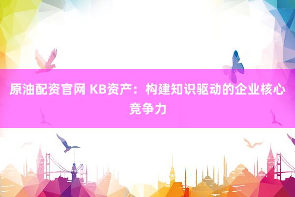 原油配资官网 KB资产:构建知识驱动的企业核心竞争力
