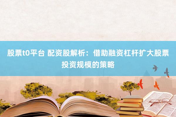 股票t0平台 配资股解析：借助融资杠杆扩大股票投资规模的策略