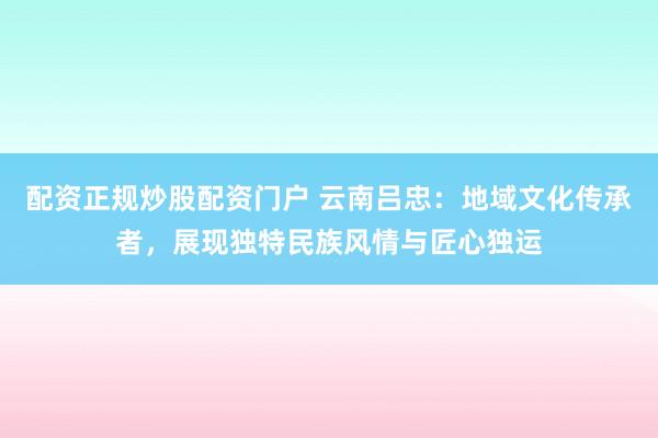 配资正规炒股配资门户 云南吕忠：地域文化传承者，展现独特民族风情与匠心独运