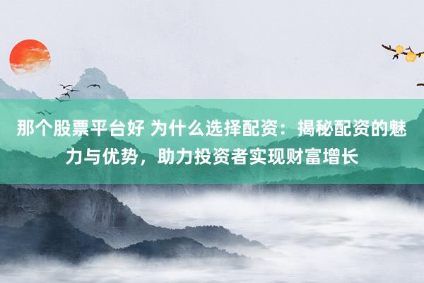 那个股票平台好 为什么选择配资：揭秘配资的魅力与优势，助力投资者实现财富增长