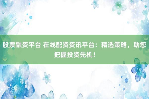 股票融资平台 在线配资资讯平台：精选策略，助您把握投资先机！