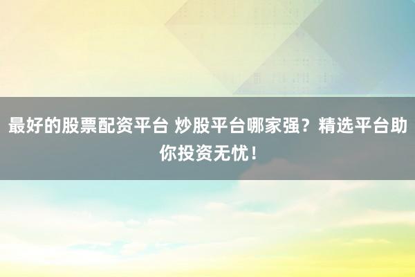 最好的股票配资平台 炒股平台哪家强？精选平台助你投资无忧！