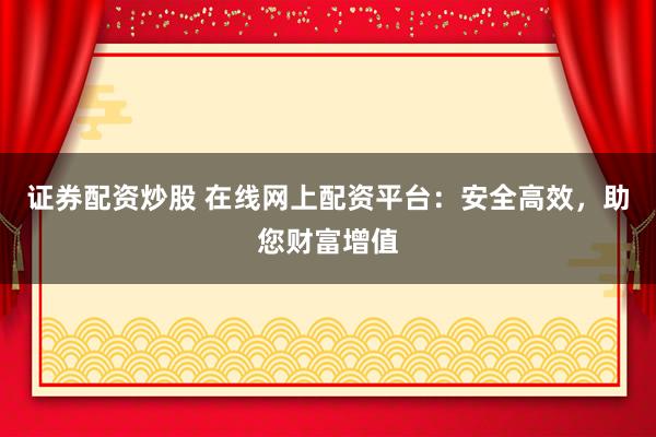 证券配资炒股 在线网上配资平台：安全高效，助您财富增值