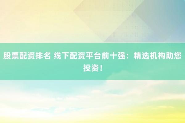 股票配资排名 线下配资平台前十强：精选机构助您投资！