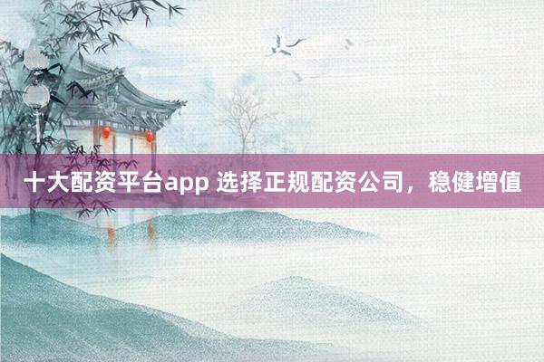 十大配资平台app 选择正规配资公司，稳健增值
