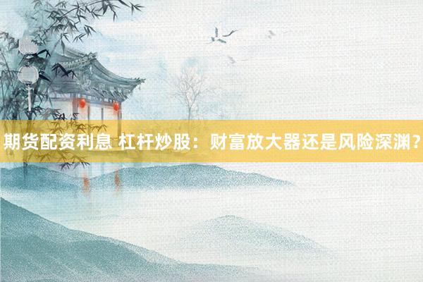 期货配资利息 杠杆炒股：财富放大器还是风险深渊？