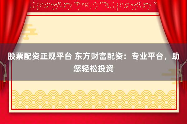 股票配资正规平台 东方财富配资：专业平台，助您轻松投资