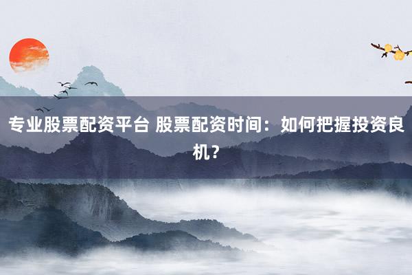 专业股票配资平台 股票配资时间：如何把握投资良机？