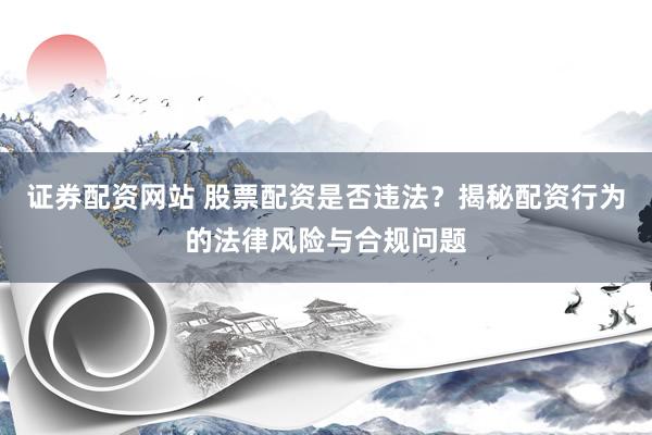 证券配资网站 股票配资是否违法？揭秘配资行为的法律风险与合规问题