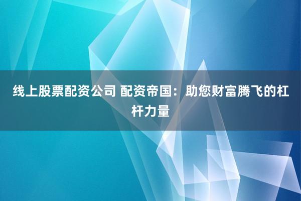 线上股票配资公司 配资帝国:助您财富腾飞的杠杆力量