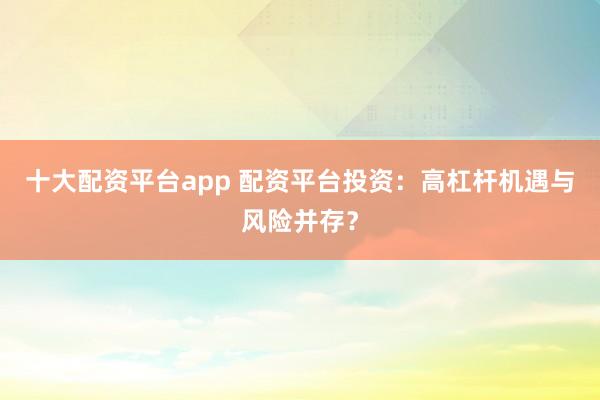 十大配资平台app 配资平台投资：高杠杆机遇与风险并存？