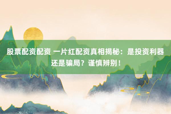 股票配资配资 一片红配资真相揭秘：是投资利器还是骗局？谨慎辨别！