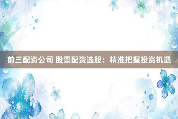 前三配资公司 股票配资选股：精准把握投资机遇