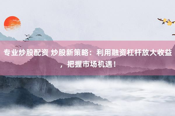 专业炒股配资 炒股新策略：利用融资杠杆放大收益，把握市场机遇！