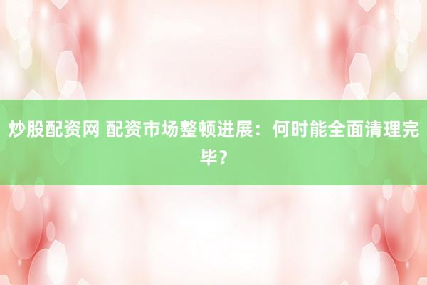 炒股配资网 配资市场整顿进展：何时能全面清理完毕？