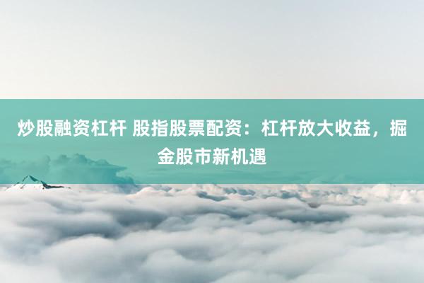炒股融资杠杆 股指股票配资：杠杆放大收益，掘金股市新机遇