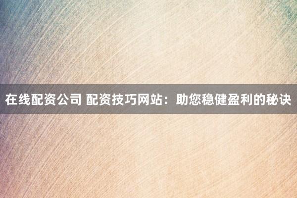在线配资公司 配资技巧网站：助您稳健盈利的秘诀