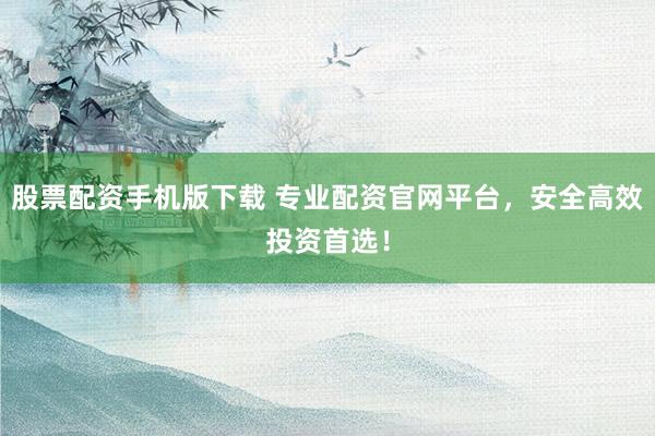 股票配资手机版下载 专业配资官网平台，安全高效投资首选！