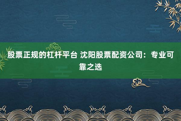 股票正规的杠杆平台 沈阳股票配资公司：专业可靠之选