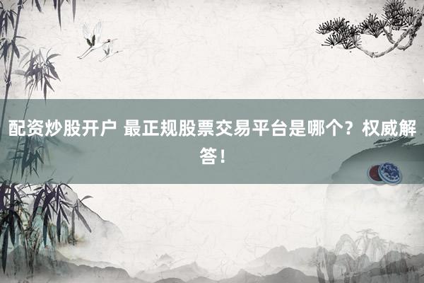 配资炒股开户 最正规股票交易平台是哪个？权威解答！
