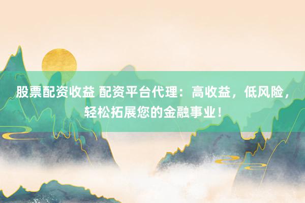 股票配资收益 配资平台代理：高收益，低风险，轻松拓展您的金融事业！