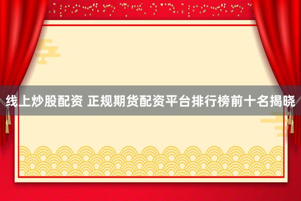 线上炒股配资 正规期货配资平台排行榜前十名揭晓