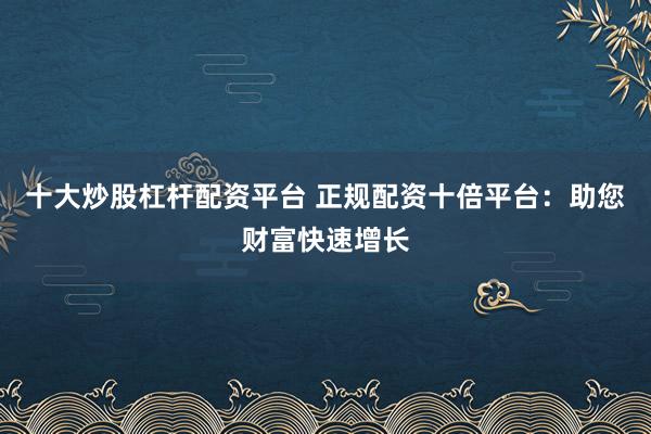 十大炒股杠杆配资平台 正规配资十倍平台：助您财富快速增长