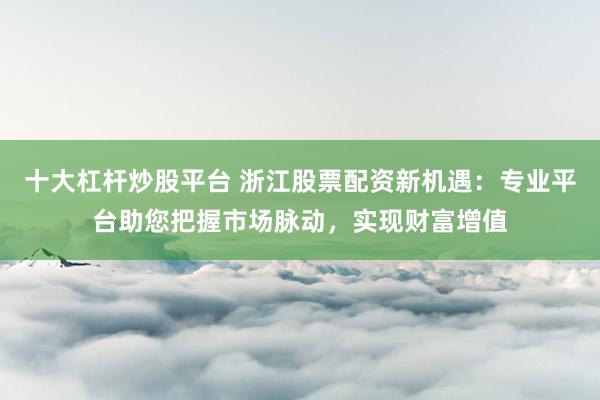 十大杠杆炒股平台 浙江股票配资新机遇：专业平台助您把握市场脉动，实现财富增值
